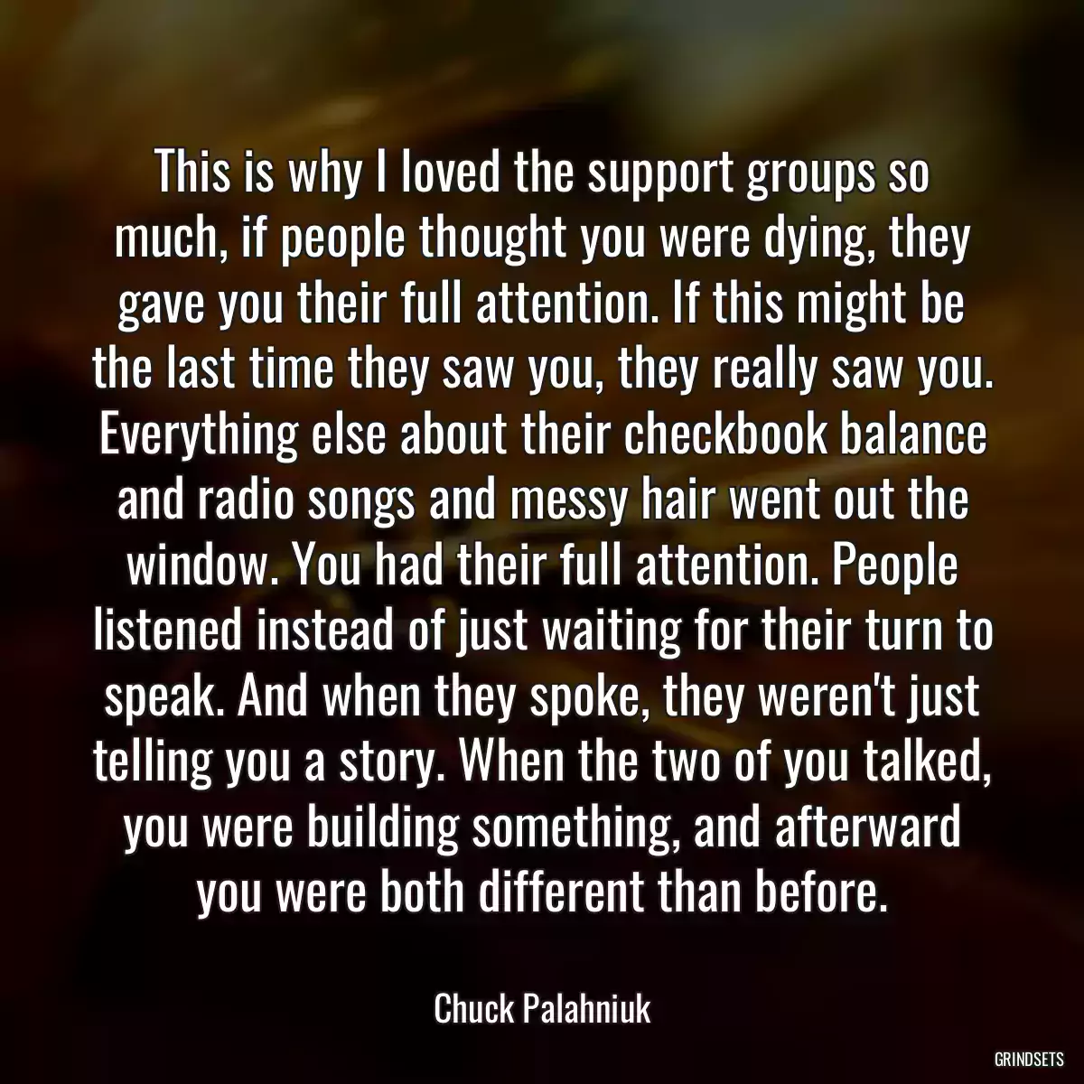 This is why I loved the support groups so much, if people thought you were dying, they gave you their full attention. If this might be the last time they saw you, they really saw you. Everything else about their checkbook balance and radio songs and messy hair went out the window. You had their full attention. People listened instead of just waiting for their turn to speak. And when they spoke, they weren\'t just telling you a story. When the two of you talked, you were building something, and afterward you were both different than before.