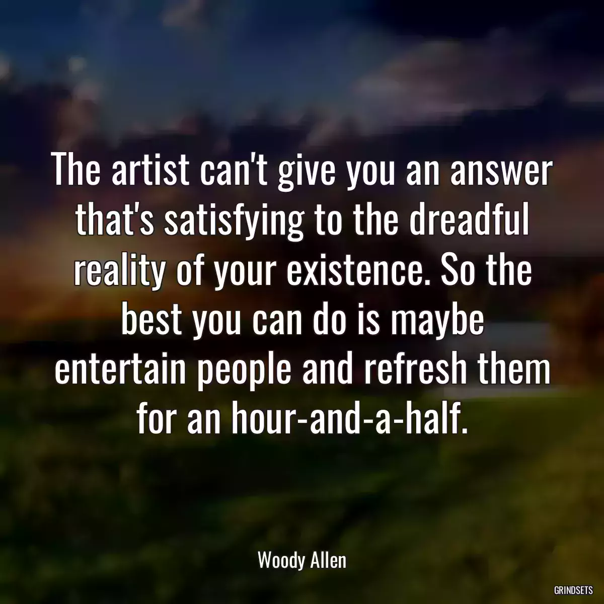 The artist can\'t give you an answer that\'s satisfying to the dreadful reality of your existence. So the best you can do is maybe entertain people and refresh them for an hour-and-a-half.