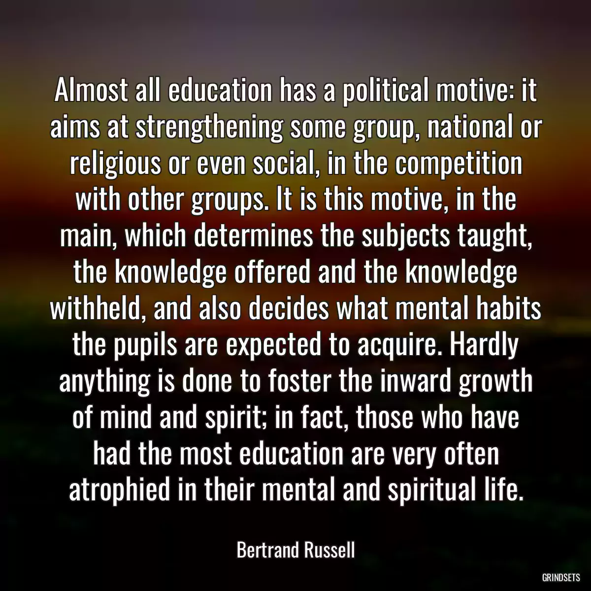 Almost all education has a political motive: it aims at strengthening some group, national or religious or even social, in the competition with other groups. It is this motive, in the main, which determines the subjects taught, the knowledge offered and the knowledge withheld, and also decides what mental habits the pupils are expected to acquire. Hardly anything is done to foster the inward growth of mind and spirit; in fact, those who have had the most education are very often atrophied in their mental and spiritual life.