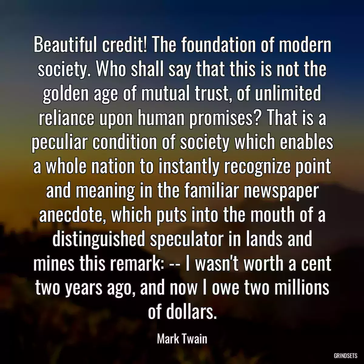 Beautiful credit! The foundation of modern society. Who shall say that this is not the golden age of mutual trust, of unlimited reliance upon human promises? That is a peculiar condition of society which enables a whole nation to instantly recognize point and meaning in the familiar newspaper anecdote, which puts into the mouth of a distinguished speculator in lands and mines this remark: -- I wasn\'t worth a cent two years ago, and now I owe two millions of dollars.