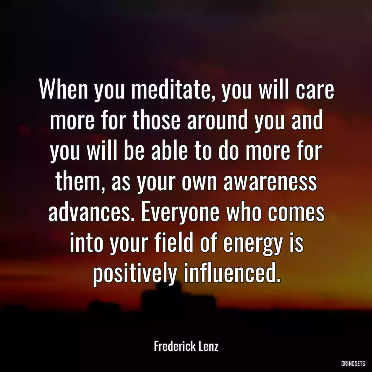 When you meditate, you will care more for those around you and you will be able to do more for them, as your own awareness advances. Everyone who comes into your field of energy is positively influenced.