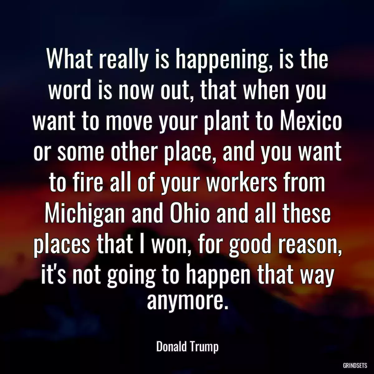 What really is happening, is the word is now out, that when you want to move your plant to Mexico or some other place, and you want to fire all of your workers from Michigan and Ohio and all these places that I won, for good reason, it\'s not going to happen that way anymore.