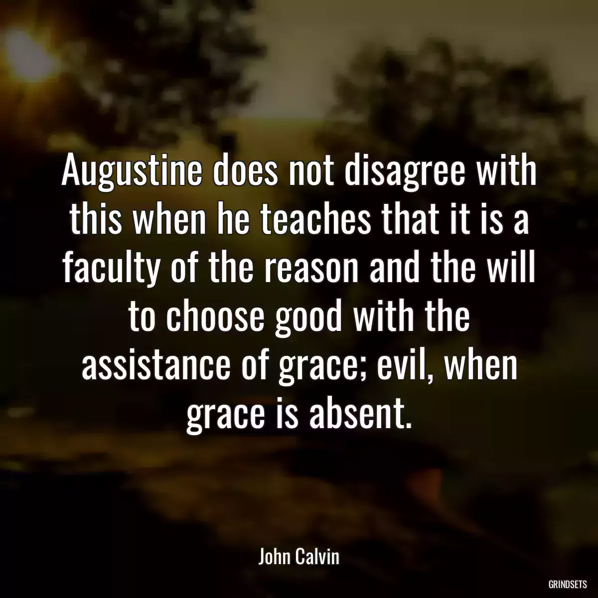 Augustine does not disagree with this when he teaches that it is a faculty of the reason and the will to choose good with the assistance of grace; evil, when grace is absent.