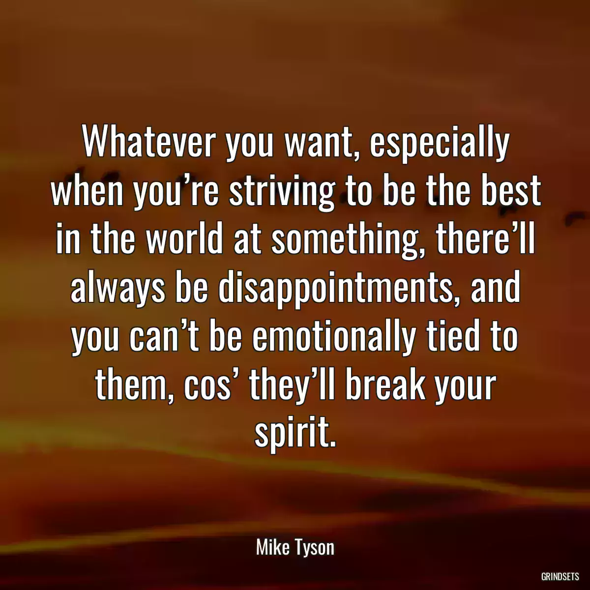 Whatever you want, especially when you’re striving to be the best in the world at something, there’ll always be disappointments, and you can’t be emotionally tied to them, cos’ they’ll break your spirit.