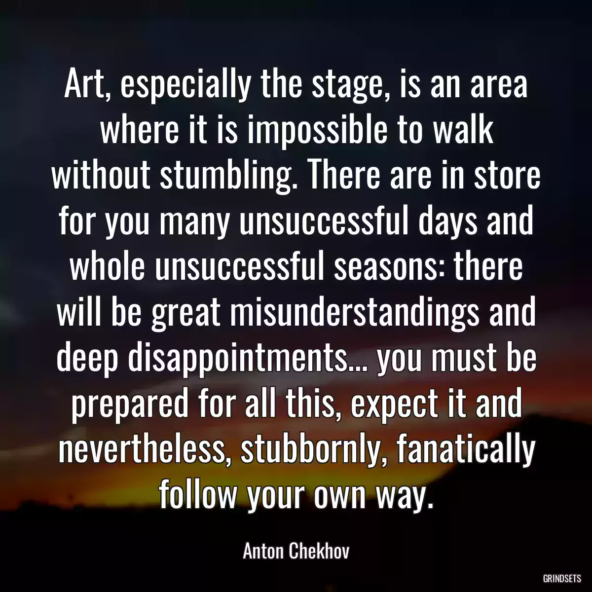 Art, especially the stage, is an area where it is impossible to walk without stumbling. There are in store for you many unsuccessful days and whole unsuccessful seasons: there will be great misunderstandings and deep disappointments… you must be prepared for all this, expect it and nevertheless, stubbornly, fanatically follow your own way.