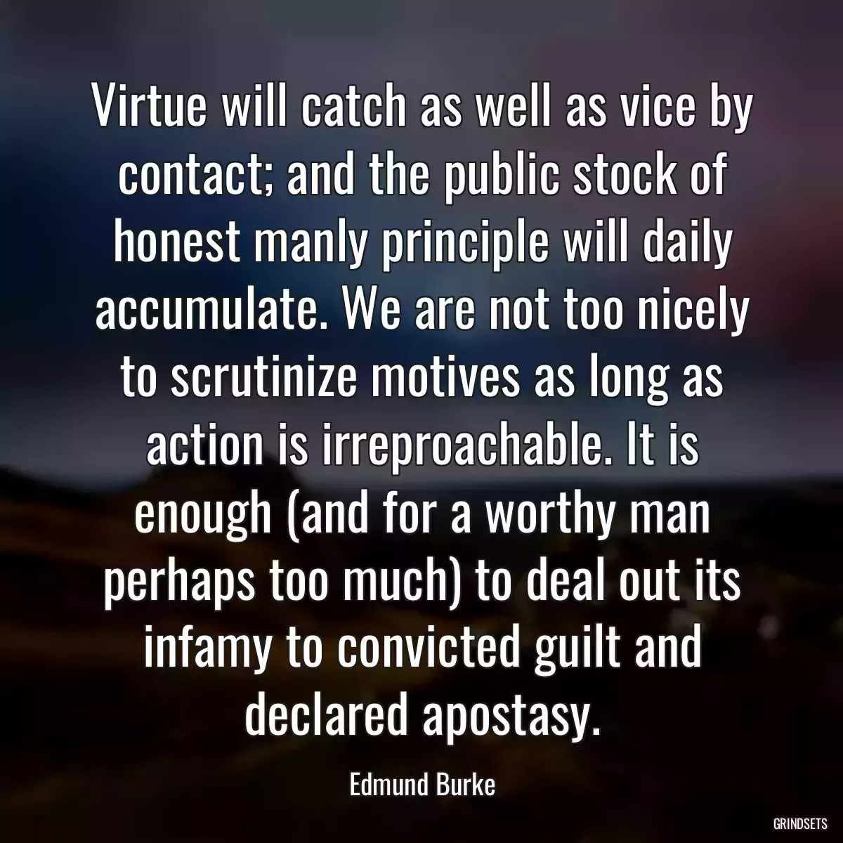 Virtue will catch as well as vice by contact; and the public stock of honest manly principle will daily accumulate. We are not too nicely to scrutinize motives as long as action is irreproachable. It is enough (and for a worthy man perhaps too much) to deal out its infamy to convicted guilt and declared apostasy.