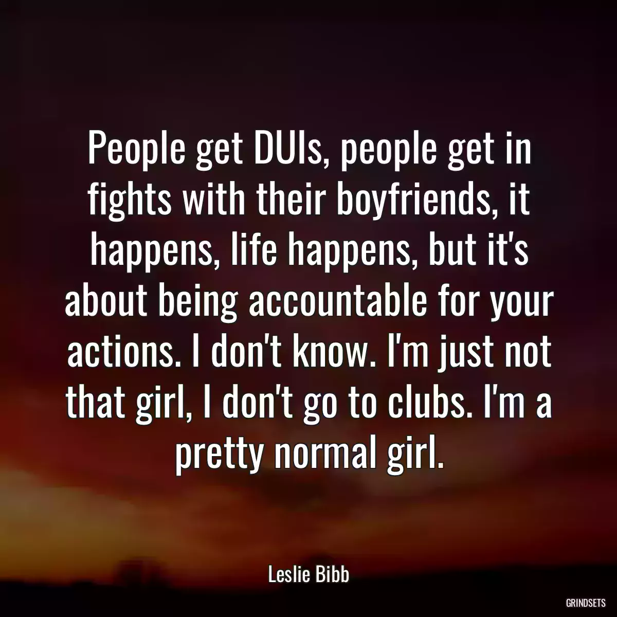 People get DUIs, people get in fights with their boyfriends, it happens, life happens, but it\'s about being accountable for your actions. I don\'t know. I\'m just not that girl, I don\'t go to clubs. I\'m a pretty normal girl.