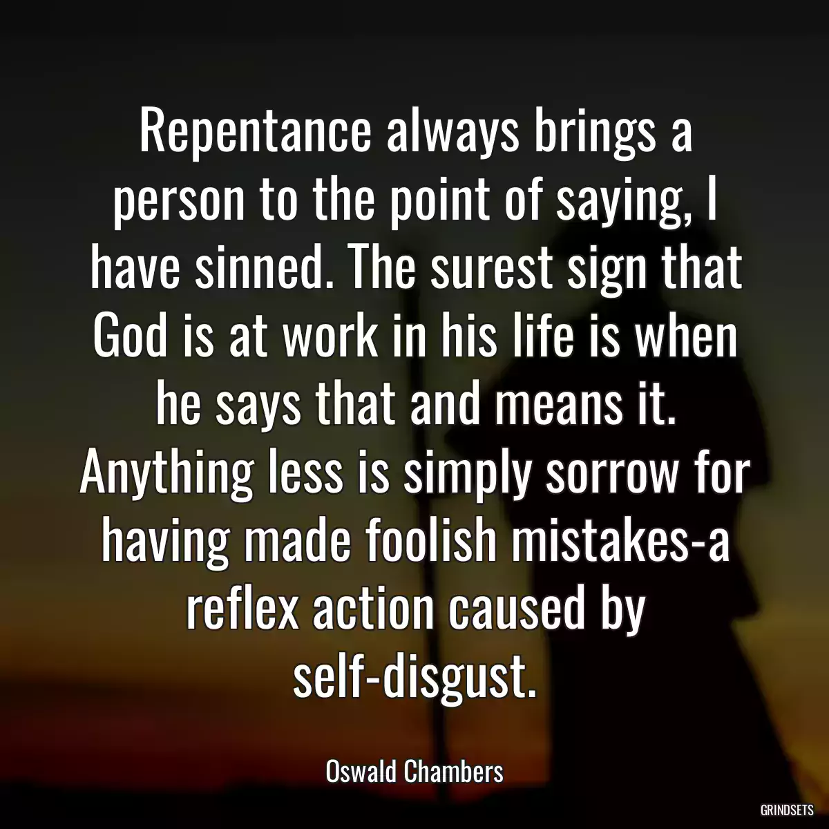 Repentance always brings a person to the point of saying, I have sinned. The surest sign that God is at work in his life is when he says that and means it. Anything less is simply sorrow for having made foolish mistakes-a reflex action caused by self-disgust.