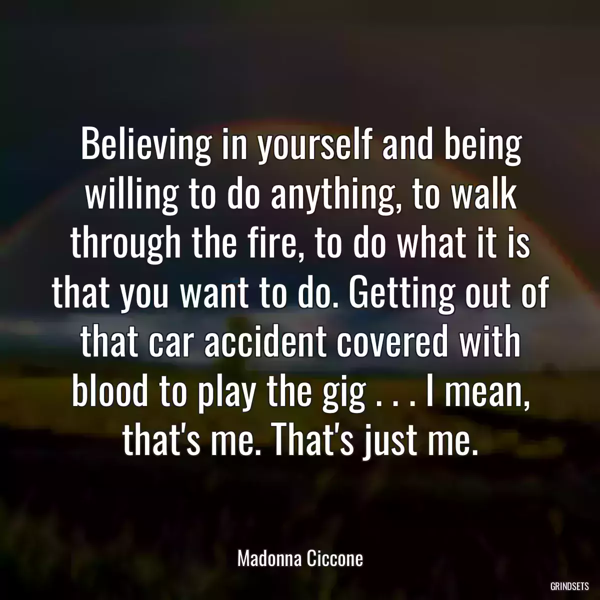 Believing in yourself and being willing to do anything, to walk through the fire, to do what it is that you want to do. Getting out of that car accident covered with blood to play the gig . . . I mean, that\'s me. That\'s just me.