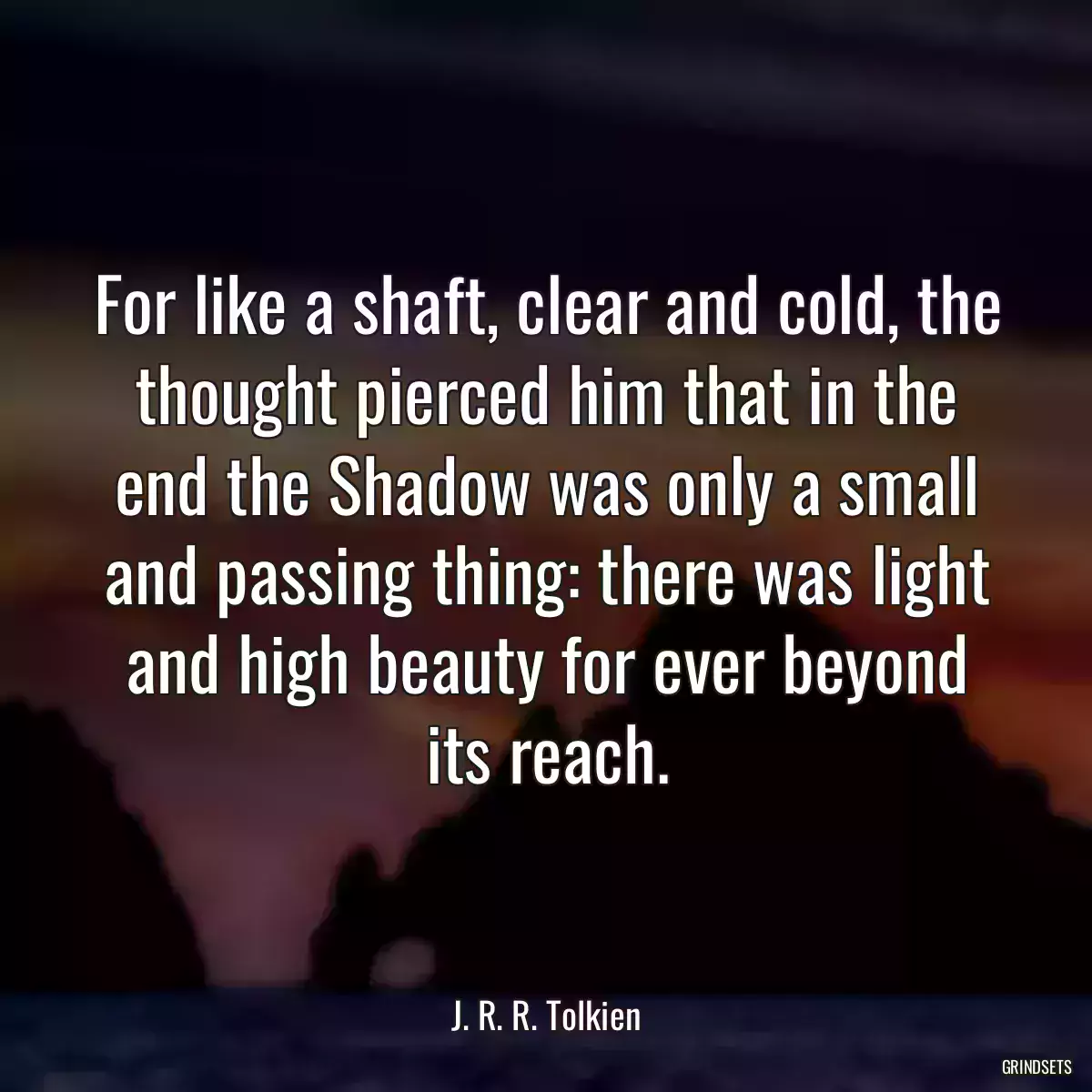 For like a shaft, clear and cold, the thought pierced him that in the end the Shadow was only a small and passing thing: there was light and high beauty for ever beyond its reach.