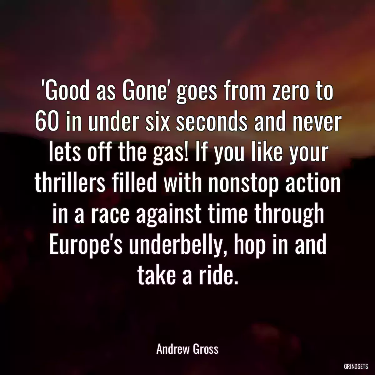 \'Good as Gone\' goes from zero to 60 in under six seconds and never lets off the gas! If you like your thrillers filled with nonstop action in a race against time through Europe\'s underbelly, hop in and take a ride.