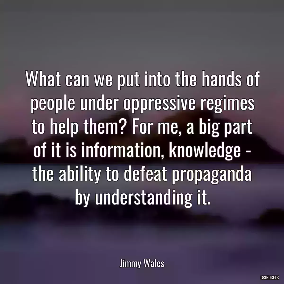 What can we put into the hands of people under oppressive regimes to help them? For me, a big part of it is information, knowledge - the ability to defeat propaganda by understanding it.