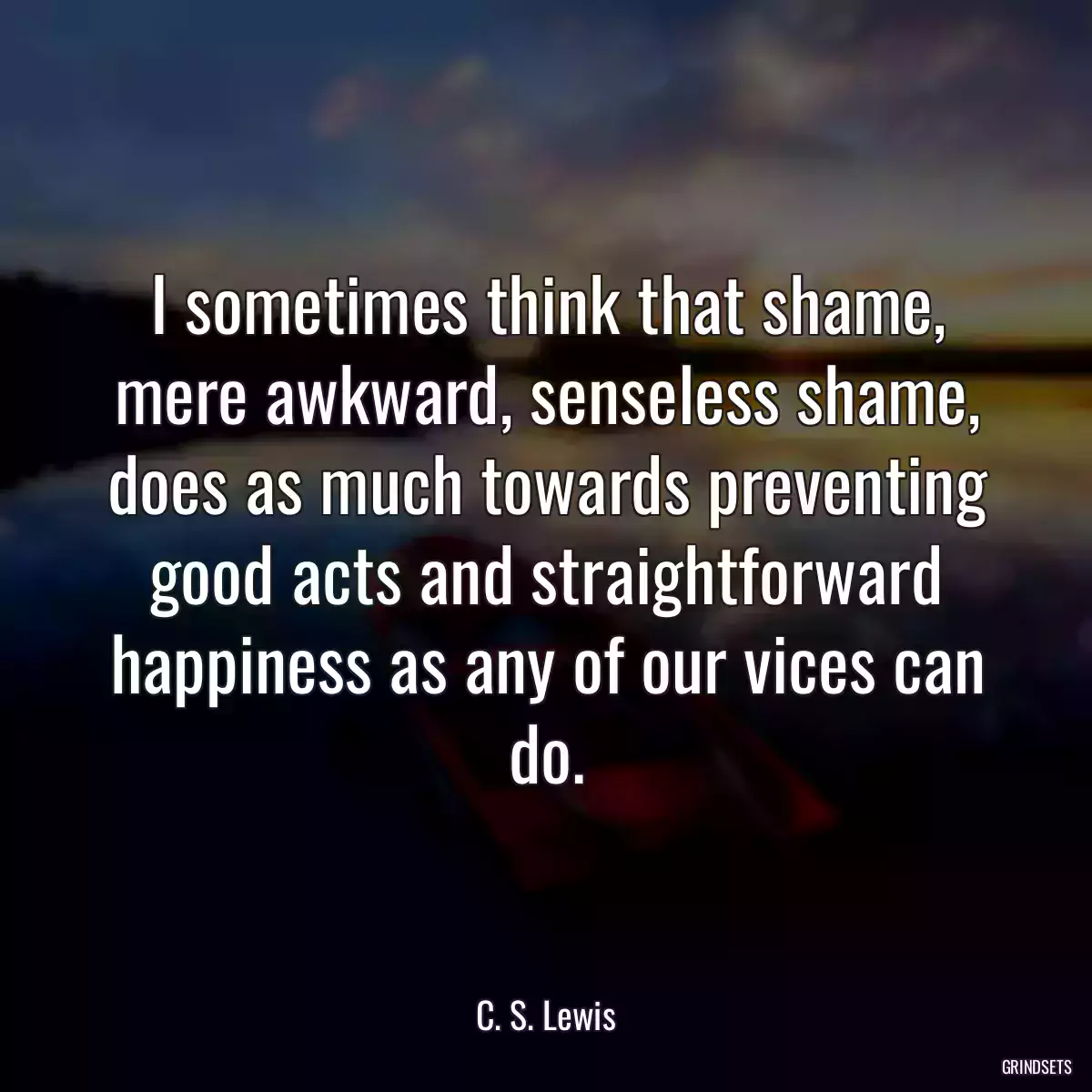 I sometimes think that shame, mere awkward, senseless shame, does as much towards preventing good acts and straightforward happiness as any of our vices can do.