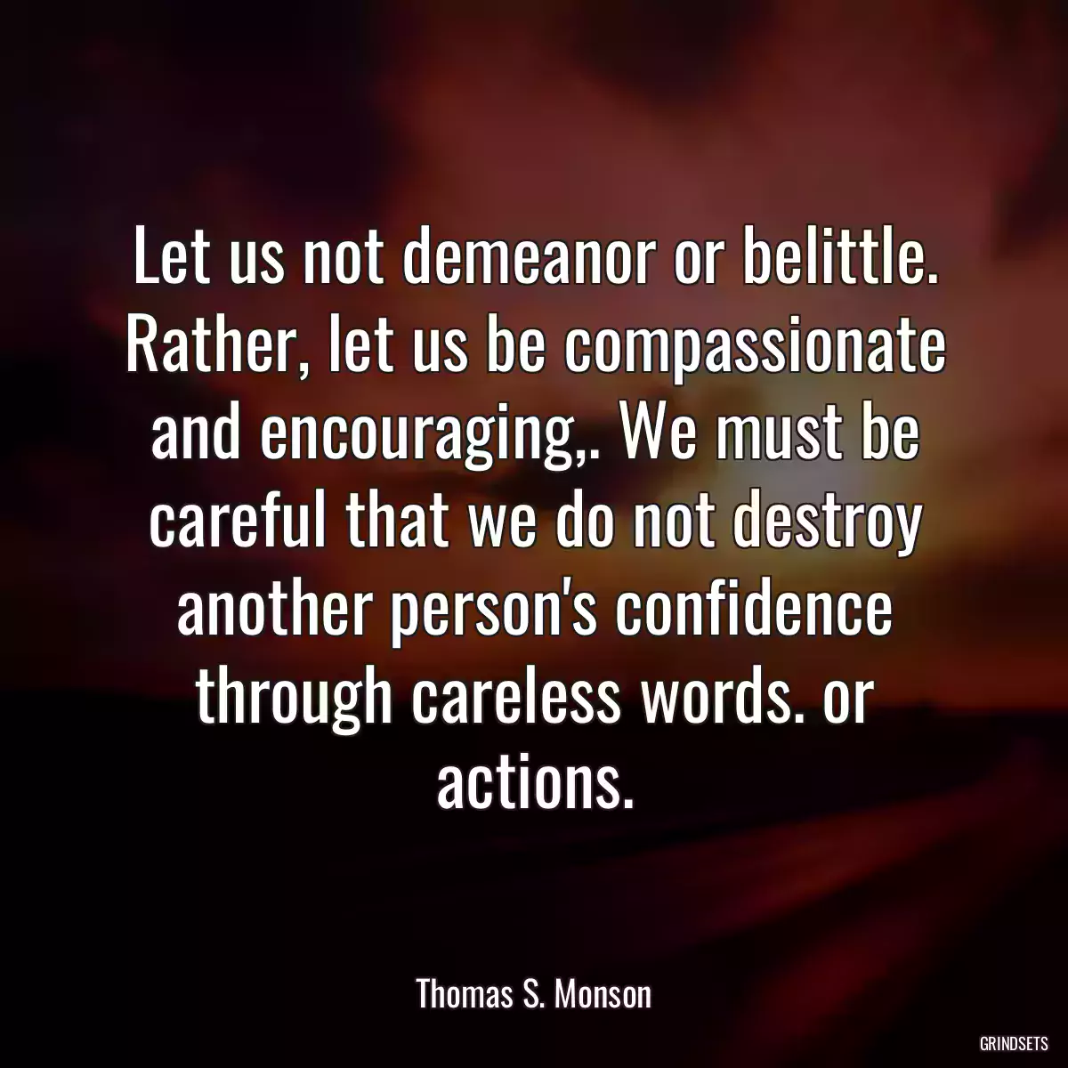 Let us not demeanor or belittle. Rather, let us be compassionate and encouraging,. We must be careful that we do not destroy another person\'s confidence through careless words. or actions.