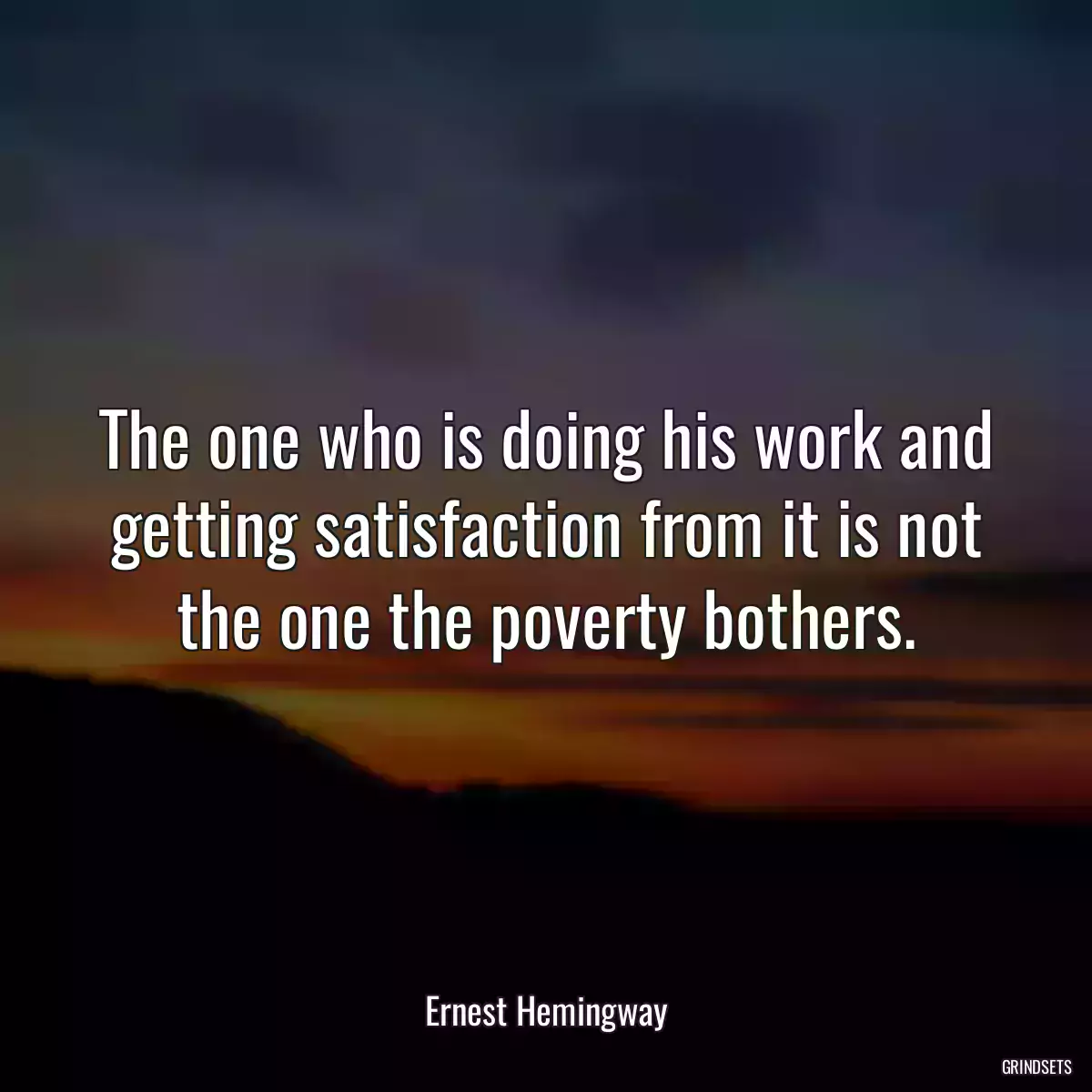 The one who is doing his work and getting satisfaction from it is not the one the poverty bothers.