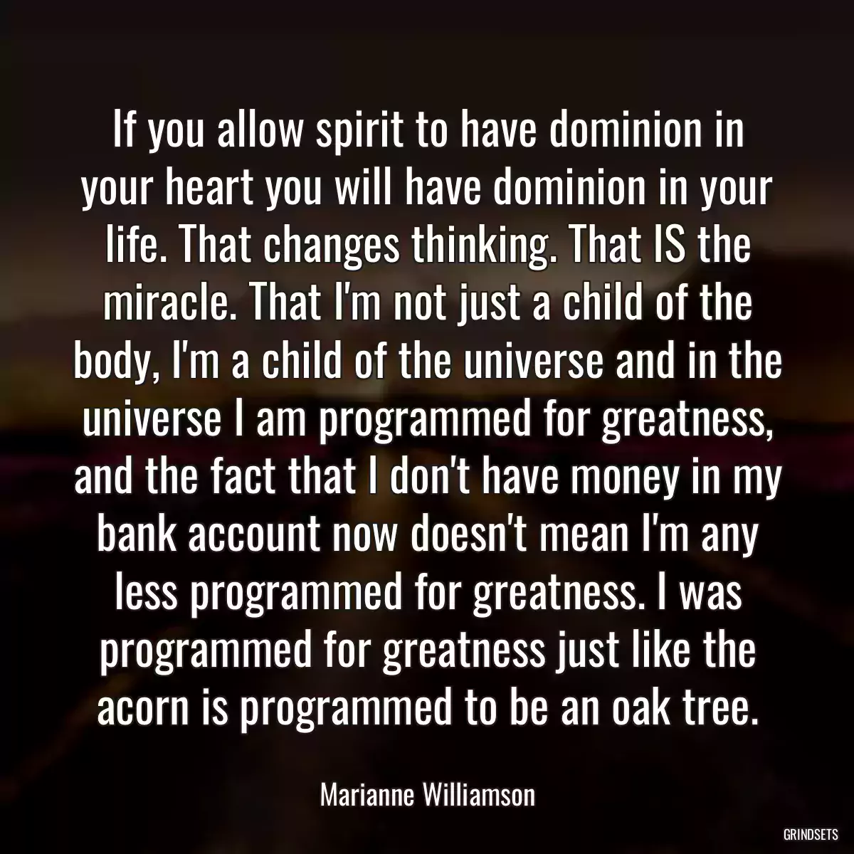 If you allow spirit to have dominion in your heart you will have dominion in your life. That changes thinking. That IS the miracle. That I\'m not just a child of the body, I\'m a child of the universe and in the universe I am programmed for greatness, and the fact that I don\'t have money in my bank account now doesn\'t mean I\'m any less programmed for greatness. I was programmed for greatness just like the acorn is programmed to be an oak tree.