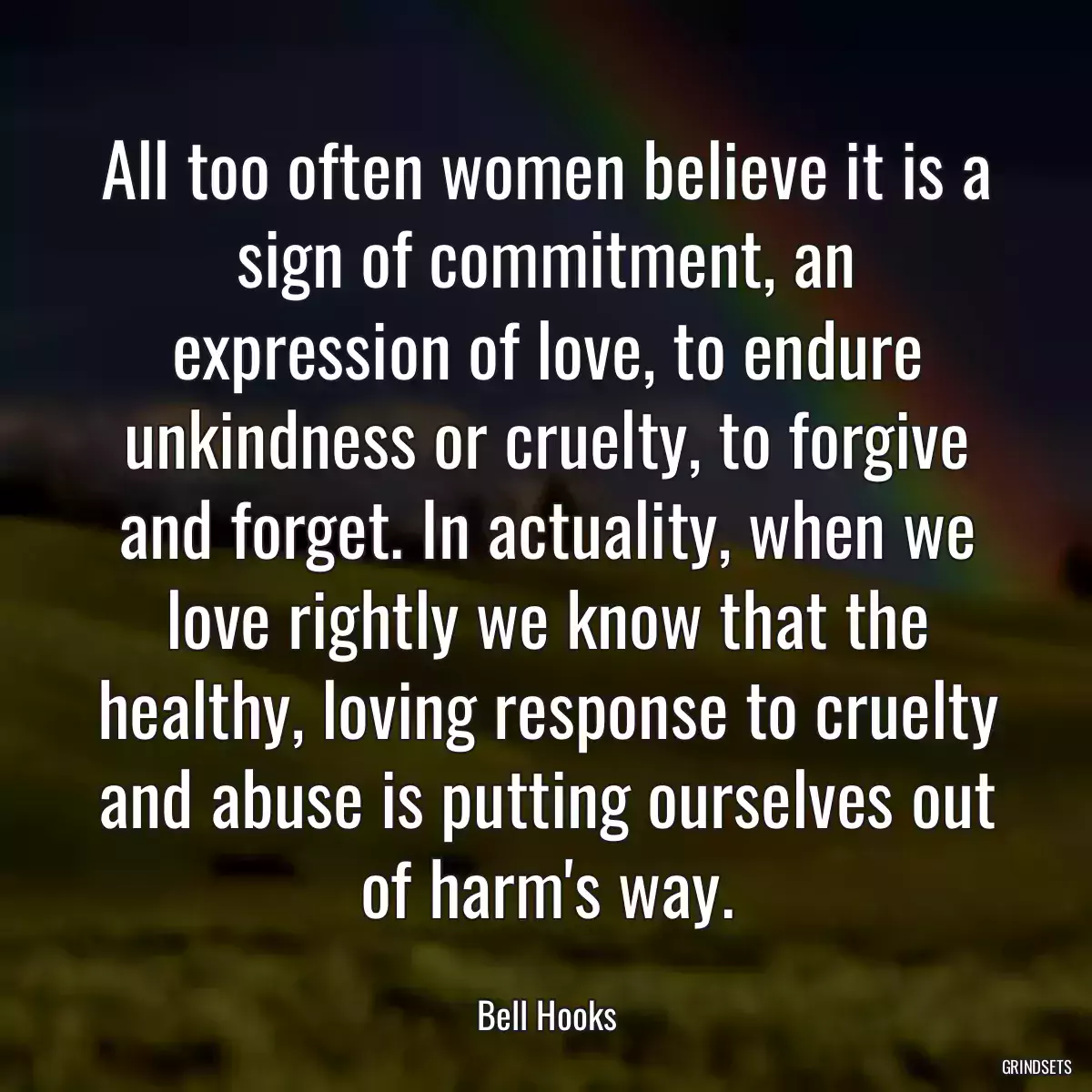 All too often women believe it is a sign of commitment, an expression of love, to endure unkindness or cruelty, to forgive and forget. In actuality, when we love rightly we know that the healthy, loving response to cruelty and abuse is putting ourselves out of harm\'s way.