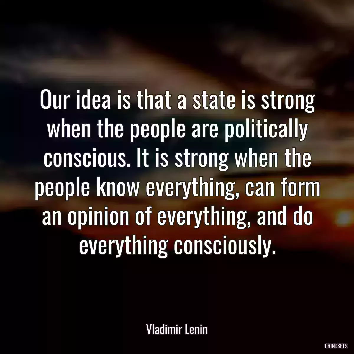 Our idea is that a state is strong when the people are politically conscious. It is strong when the people know everything, can form an opinion of everything, and do everything consciously.