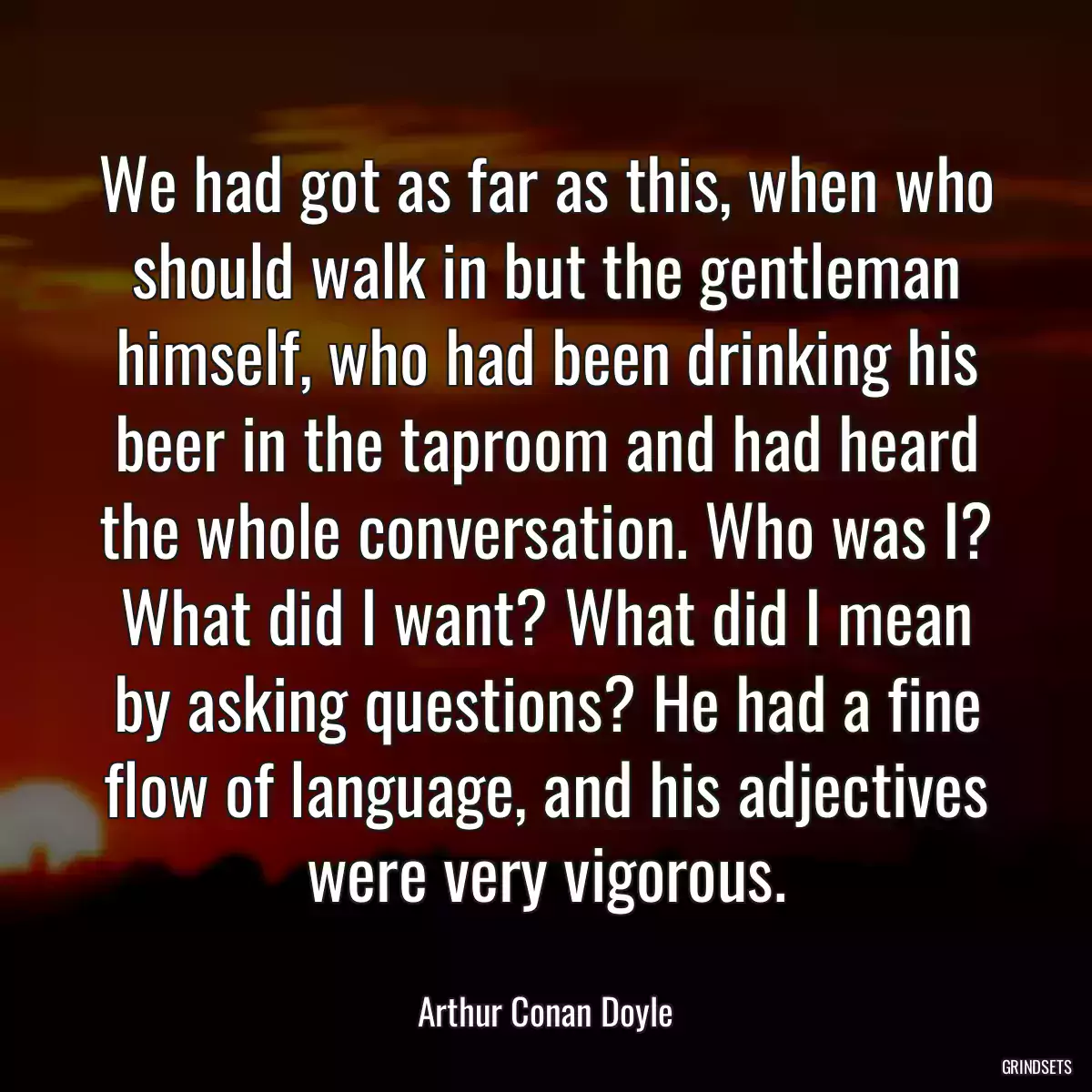 We had got as far as this, when who should walk in but the gentleman himself, who had been drinking his beer in the taproom and had heard the whole conversation. Who was I? What did I want? What did I mean by asking questions? He had a fine flow of language, and his adjectives were very vigorous.