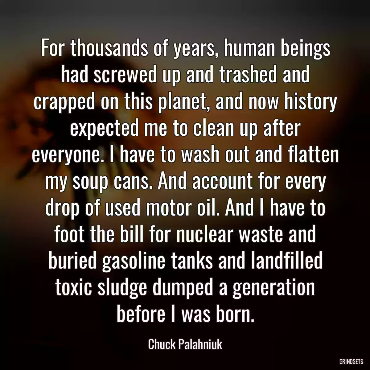 For thousands of years, human beings had screwed up and trashed and crapped on this planet, and now history expected me to clean up after everyone. I have to wash out and flatten my soup cans. And account for every drop of used motor oil. And I have to foot the bill for nuclear waste and buried gasoline tanks and landfilled toxic sludge dumped a generation before I was born.