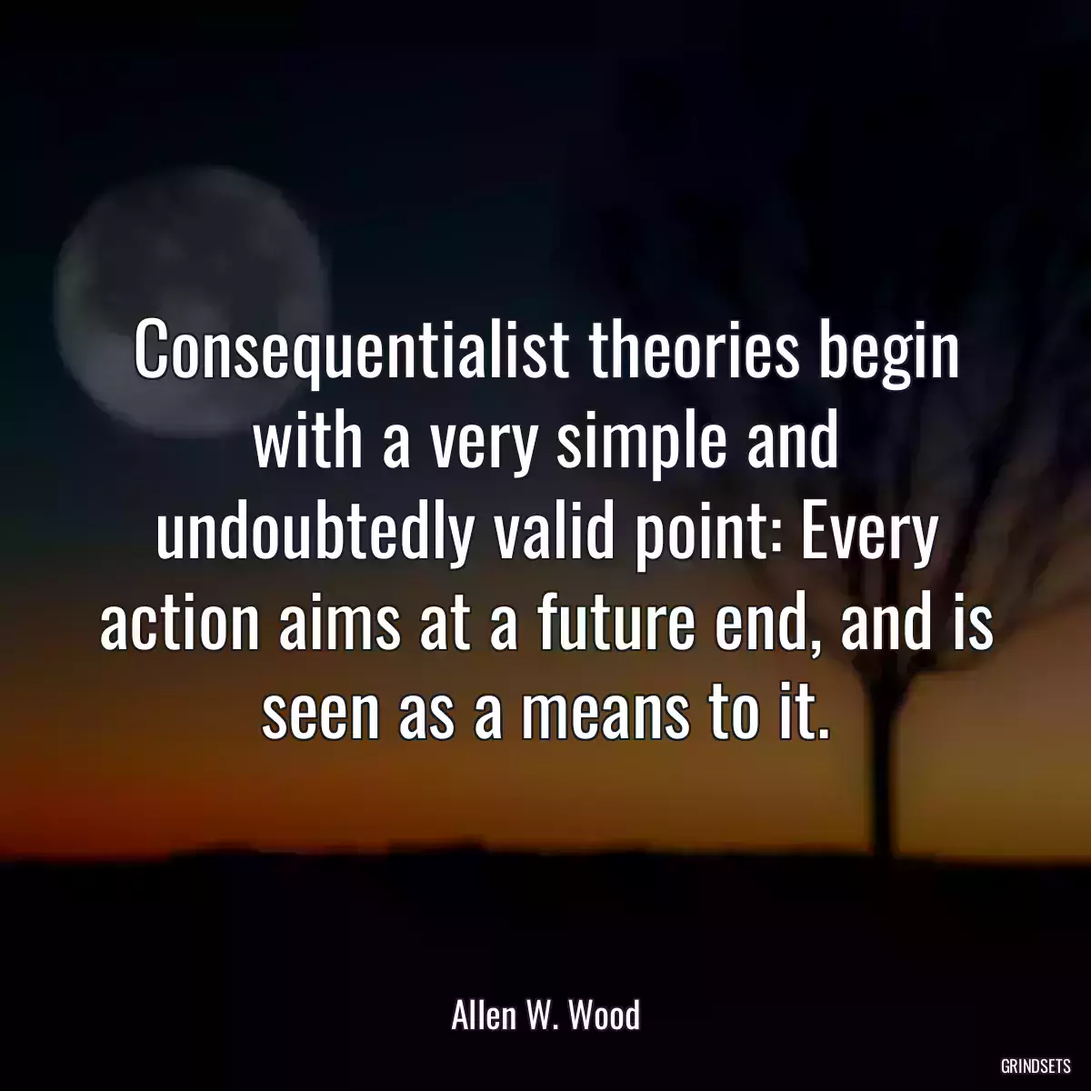 Consequentialist theories begin with a very simple and undoubtedly valid point: Every action aims at a future end, and is seen as a means to it.