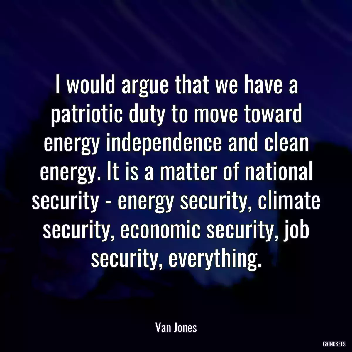 I would argue that we have a patriotic duty to move toward energy independence and clean energy. It is a matter of national security - energy security, climate security, economic security, job security, everything.