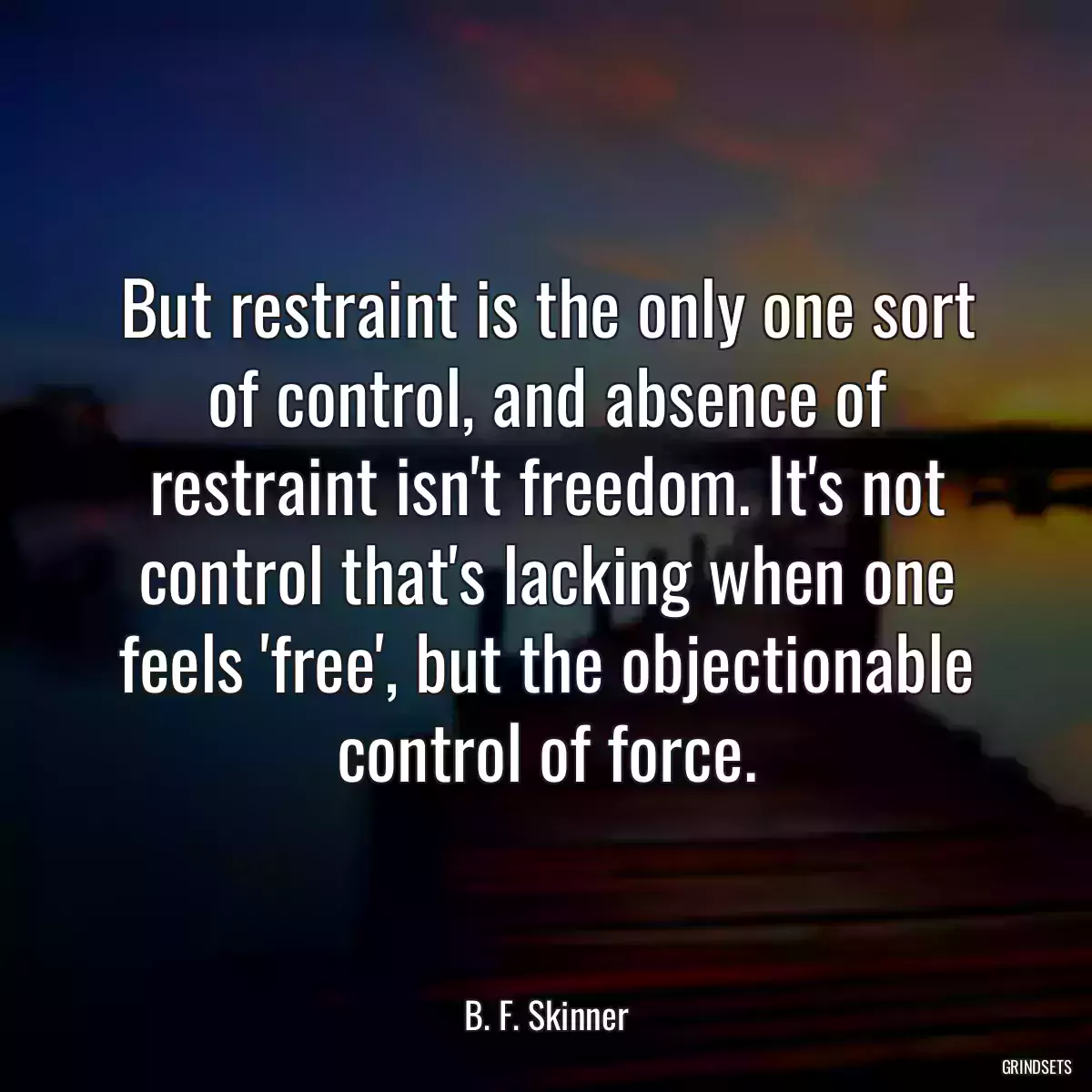 But restraint is the only one sort of control, and absence of restraint isn\'t freedom. It\'s not control that\'s lacking when one feels \'free\', but the objectionable control of force.