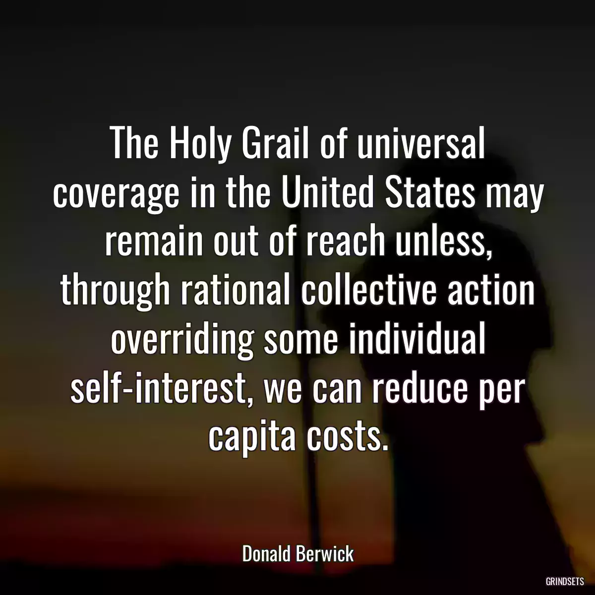 The Holy Grail of universal coverage in the United States may remain out of reach unless, through rational collective action overriding some individual self-interest, we can reduce per capita costs.