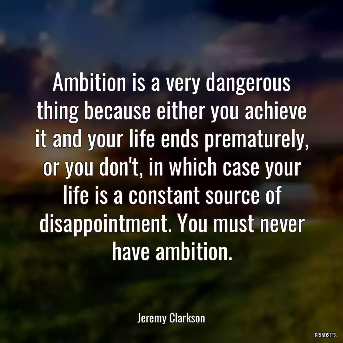 Ambition is a very dangerous thing because either you achieve it and your life ends prematurely, or you don\'t, in which case your life is a constant source of disappointment. You must never have ambition.