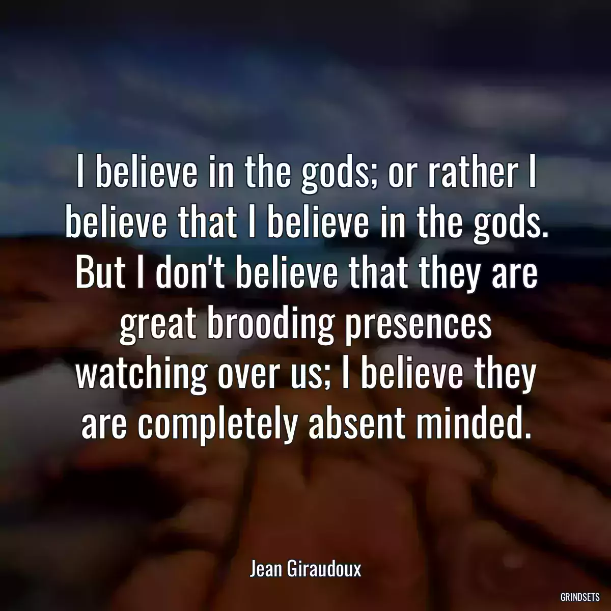 I believe in the gods; or rather I believe that I believe in the gods. But I don\'t believe that they are great brooding presences watching over us; I believe they are completely absent minded.