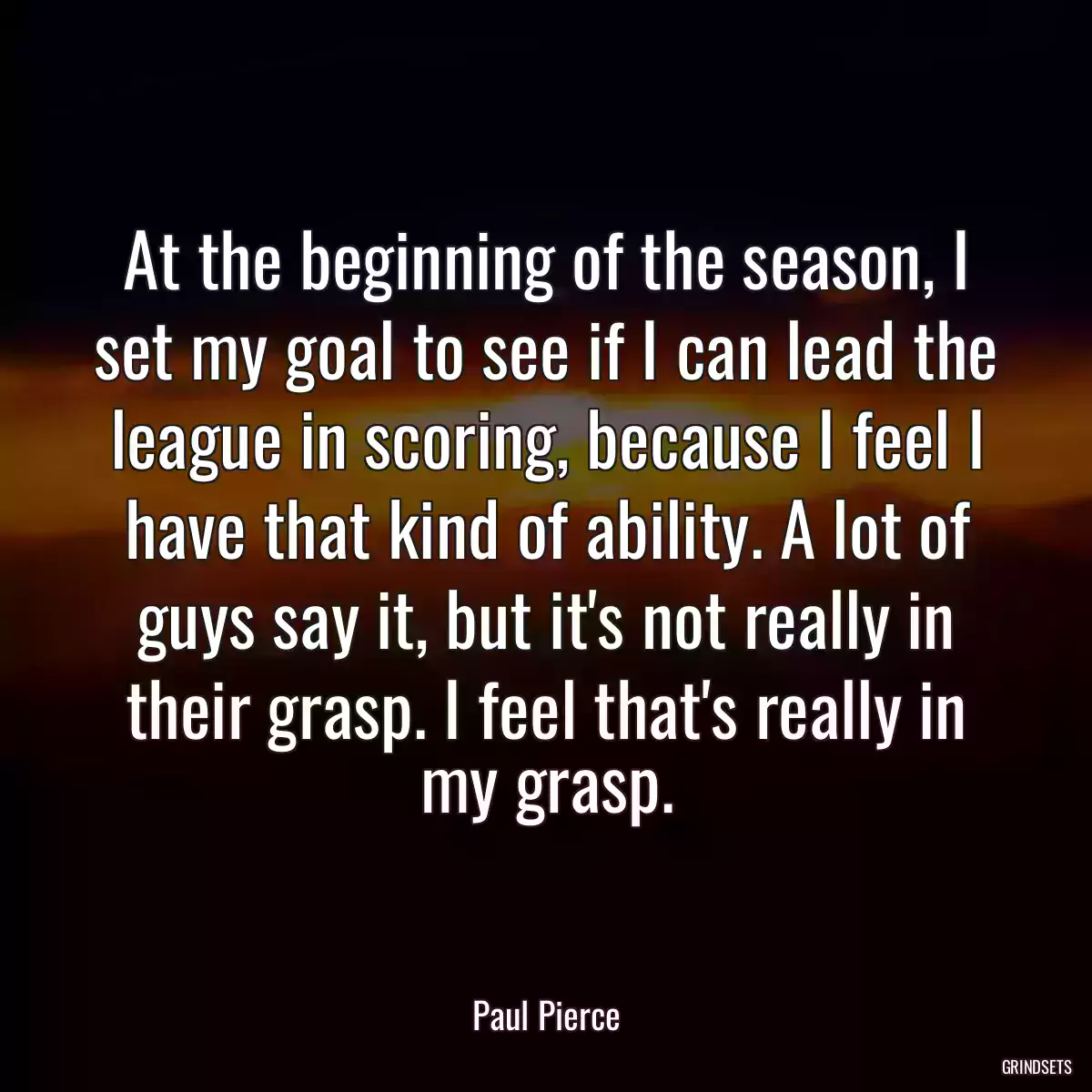 At the beginning of the season, I set my goal to see if I can lead the league in scoring, because I feel I have that kind of ability. A lot of guys say it, but it\'s not really in their grasp. I feel that\'s really in my grasp.