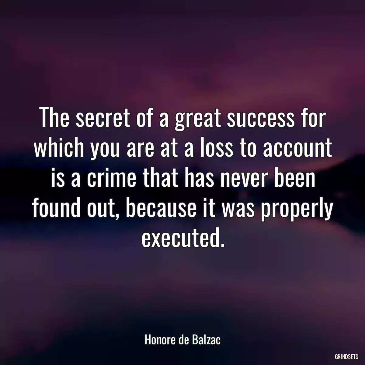 The secret of a great success for which you are at a loss to account is a crime that has never been found out, because it was properly executed.