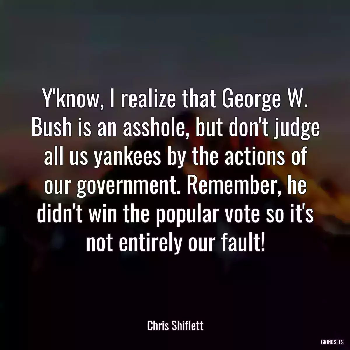 Y\'know, I realize that George W. Bush is an asshole, but don\'t judge all us yankees by the actions of our government. Remember, he didn\'t win the popular vote so it\'s not entirely our fault!