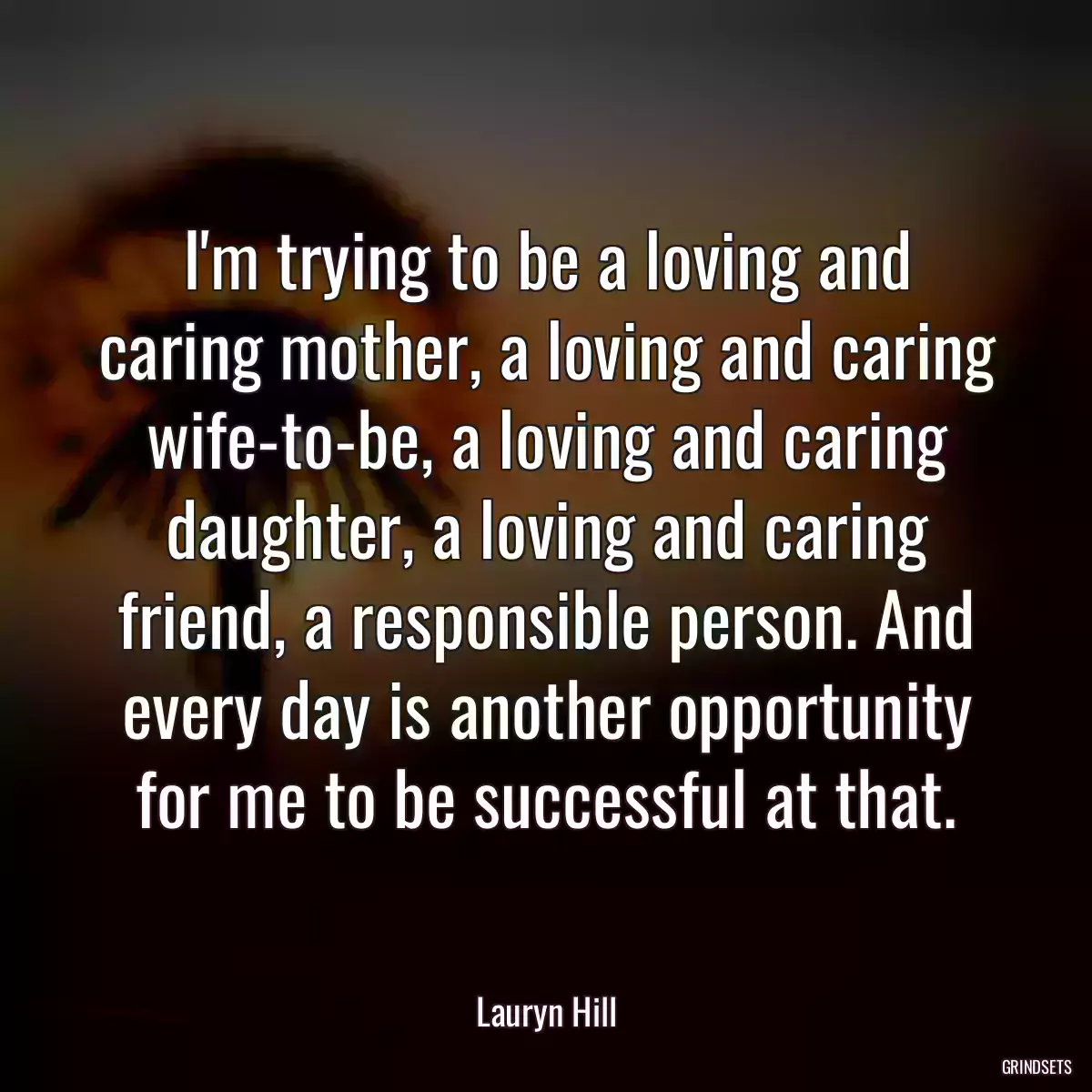 I\'m trying to be a loving and caring mother, a loving and caring wife-to-be, a loving and caring daughter, a loving and caring friend, a responsible person. And every day is another opportunity for me to be successful at that.