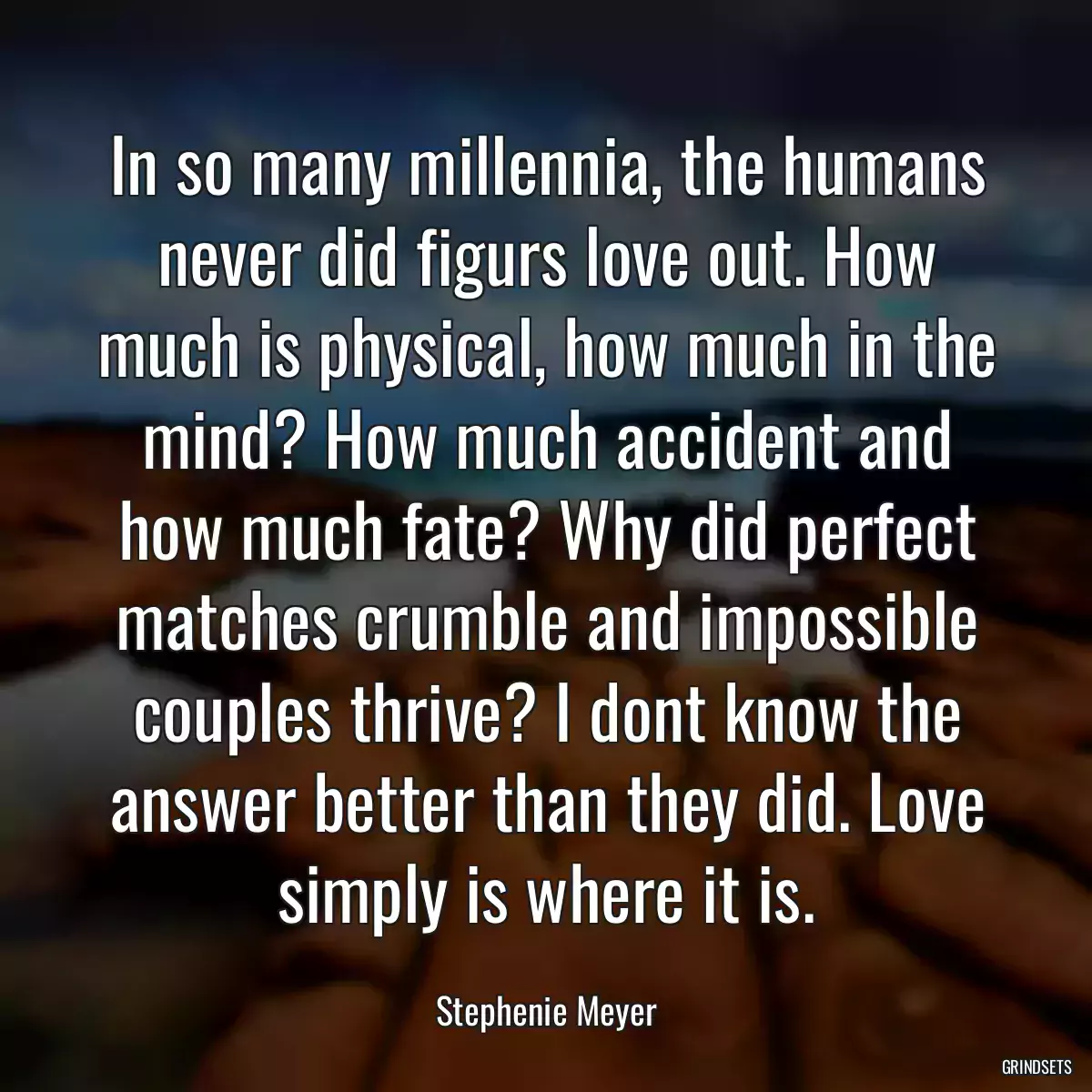 In so many millennia, the humans never did figurs love out. How much is physical, how much in the mind? How much accident and how much fate? Why did perfect matches crumble and impossible couples thrive? I dont know the answer better than they did. Love simply is where it is.