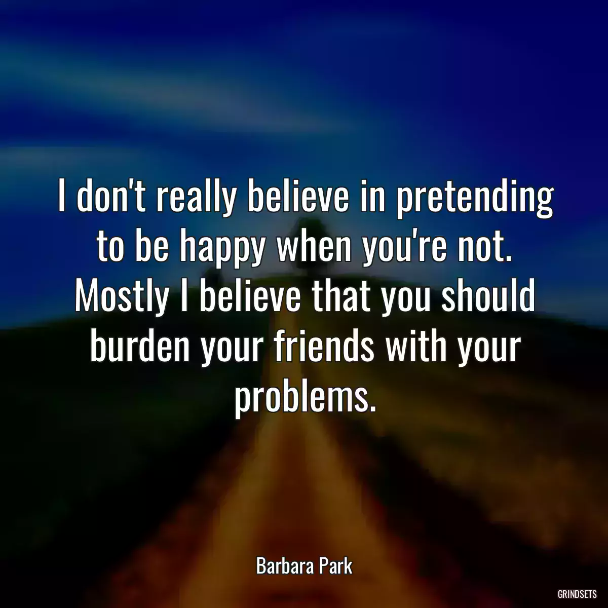 I don\'t really believe in pretending to be happy when you\'re not. Mostly I believe that you should burden your friends with your problems.