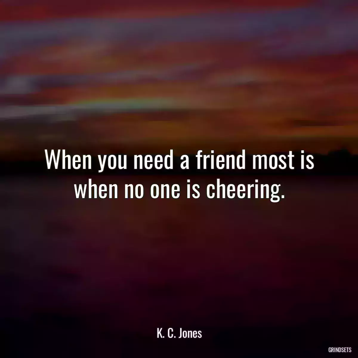 When you need a friend most is when no one is cheering.