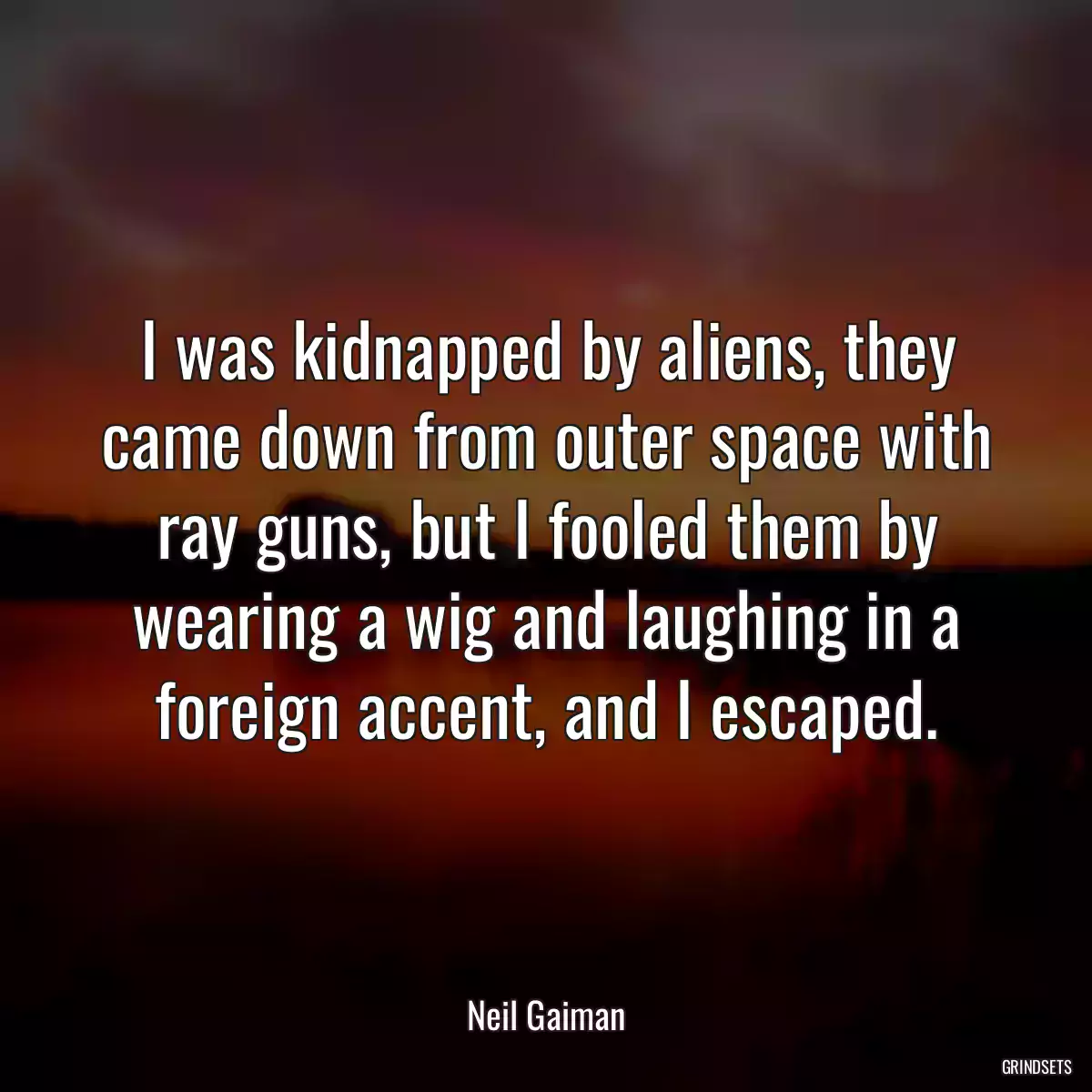 I was kidnapped by aliens, they came down from outer space with ray guns, but I fooled them by wearing a wig and laughing in a foreign accent, and I escaped.