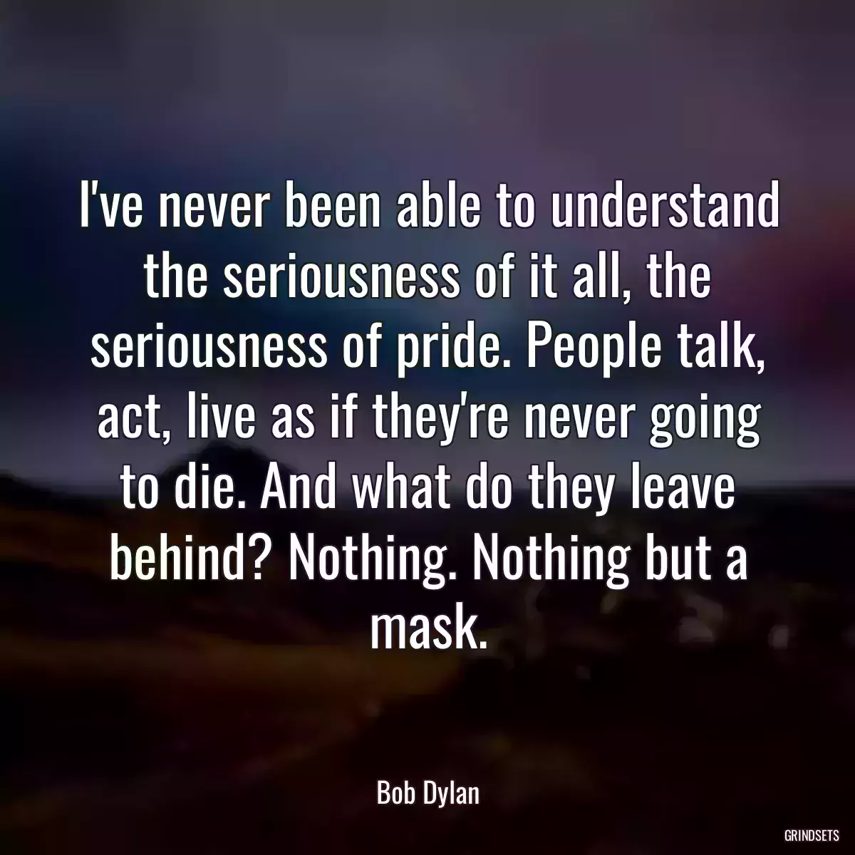 I\'ve never been able to understand the seriousness of it all, the seriousness of pride. People talk, act, live as if they\'re never going to die. And what do they leave behind? Nothing. Nothing but a mask.