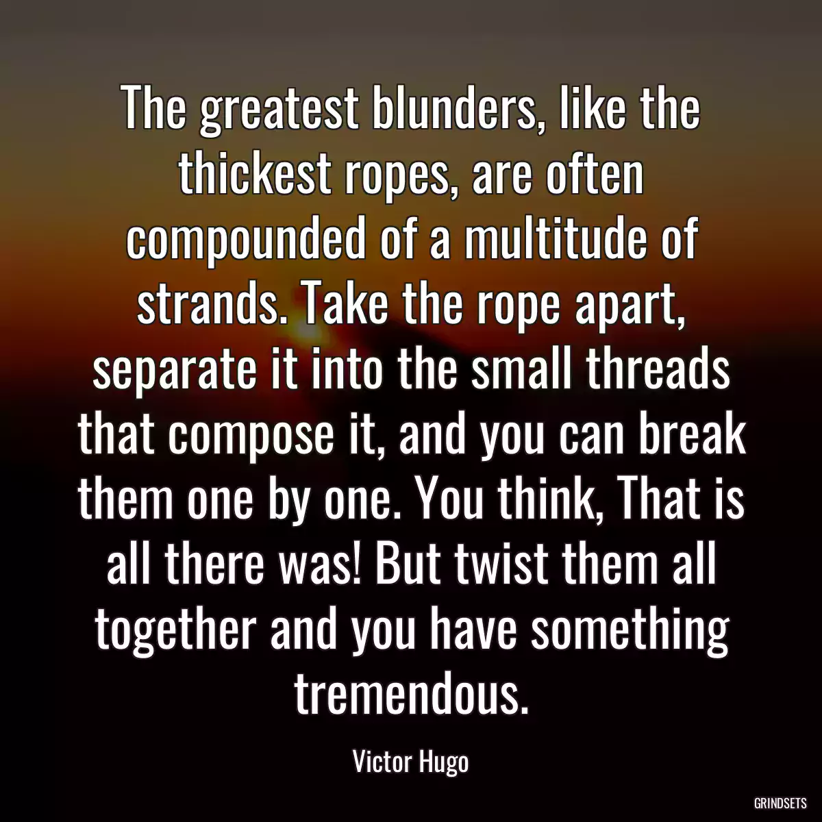 The greatest blunders, like the thickest ropes, are often compounded of a multitude of strands. Take the rope apart, separate it into the small threads that compose it, and you can break them one by one. You think, That is all there was! But twist them all together and you have something tremendous.