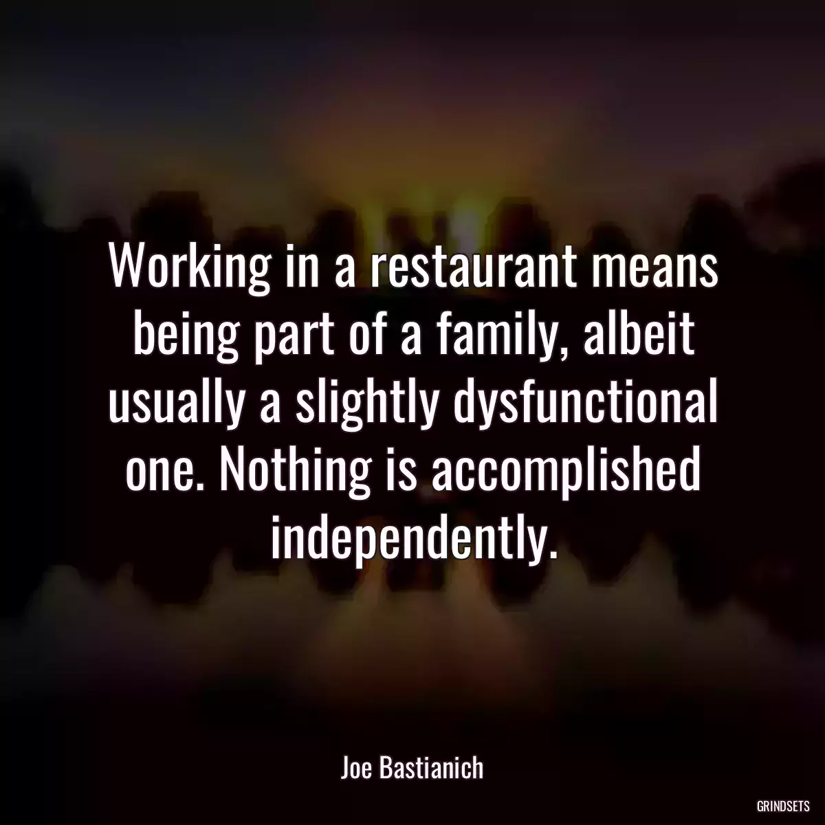 Working in a restaurant means being part of a family, albeit usually a slightly dysfunctional one. Nothing is accomplished independently.