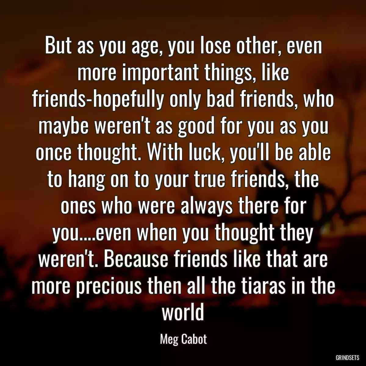 But as you age, you lose other, even more important things, like friends-hopefully only bad friends, who maybe weren\'t as good for you as you once thought. With luck, you\'ll be able to hang on to your true friends, the ones who were always there for you....even when you thought they weren\'t. Because friends like that are more precious then all the tiaras in the world