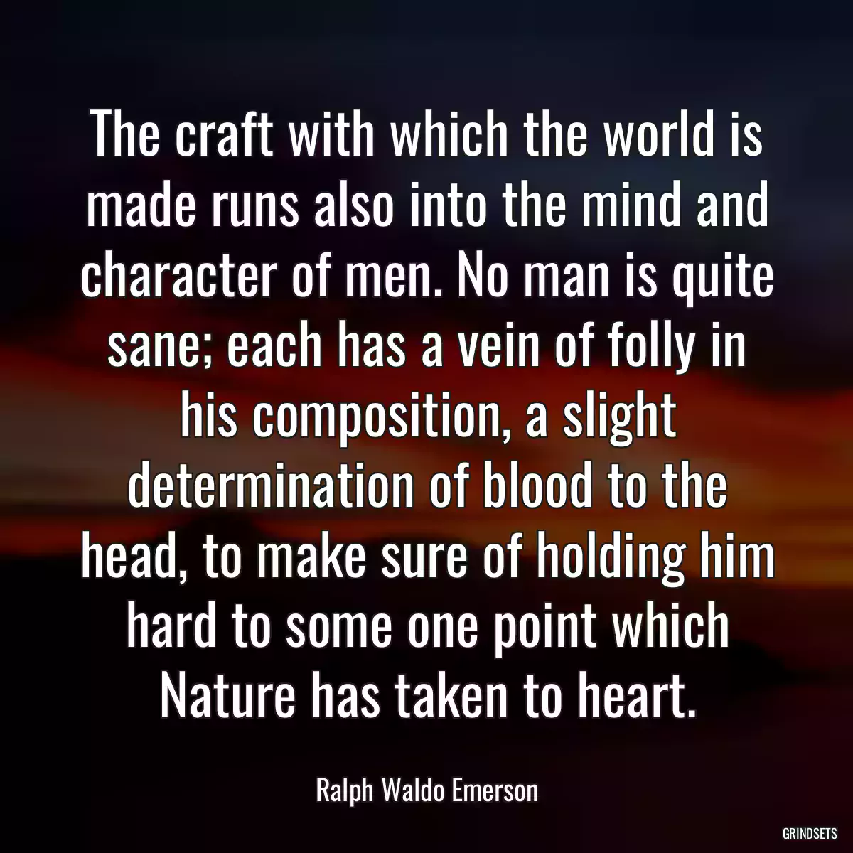 The craft with which the world is made runs also into the mind and character of men. No man is quite sane; each has a vein of folly in his composition, a slight determination of blood to the head, to make sure of holding him hard to some one point which Nature has taken to heart.