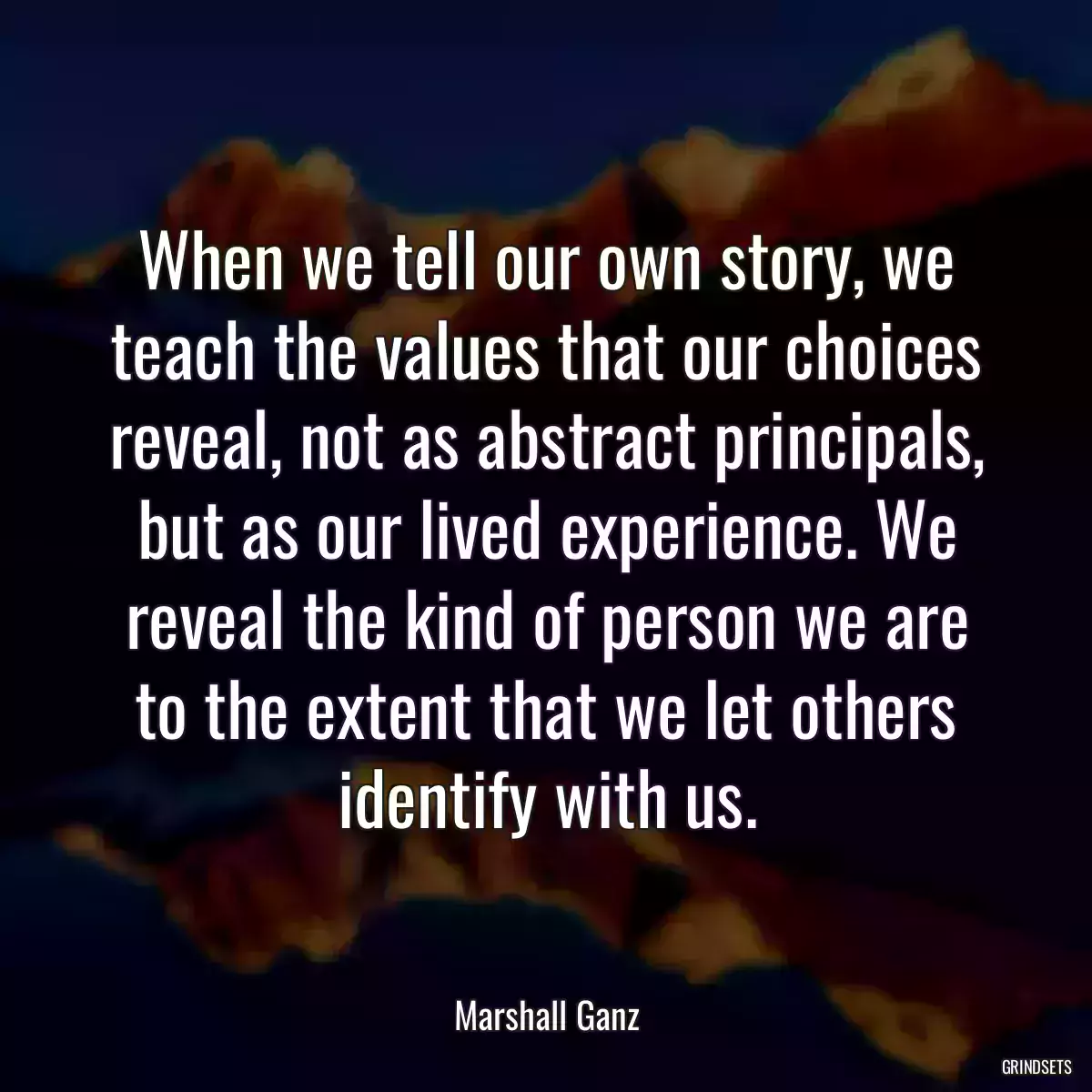 When we tell our own story, we teach the values that our choices reveal, not as abstract principals, but as our lived experience. We reveal the kind of person we are to the extent that we let others identify with us.