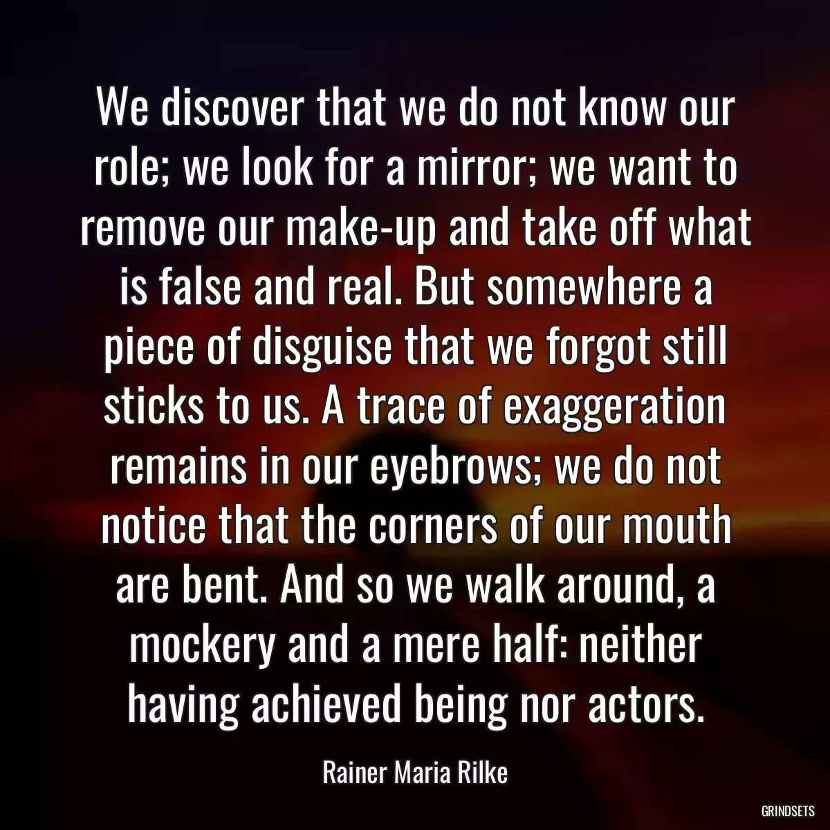 We discover that we do not know our role; we look for a mirror; we want to remove our make-up and take off what is false and real. But somewhere a piece of disguise that we forgot still sticks to us. A trace of exaggeration remains in our eyebrows; we do not notice that the corners of our mouth are bent. And so we walk around, a mockery and a mere half: neither having achieved being nor actors.