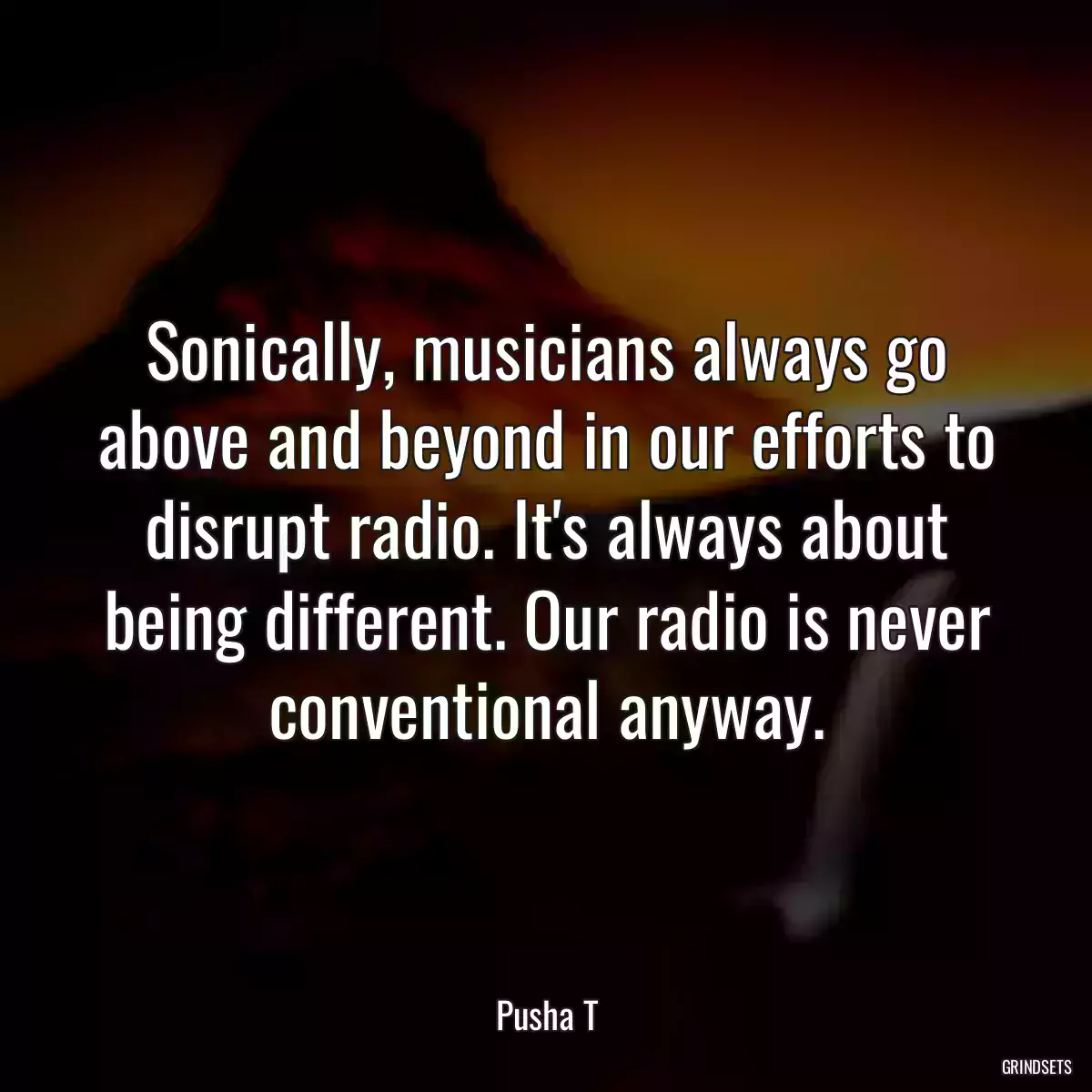 Sonically, musicians always go above and beyond in our efforts to disrupt radio. It\'s always about being different. Our radio is never conventional anyway.