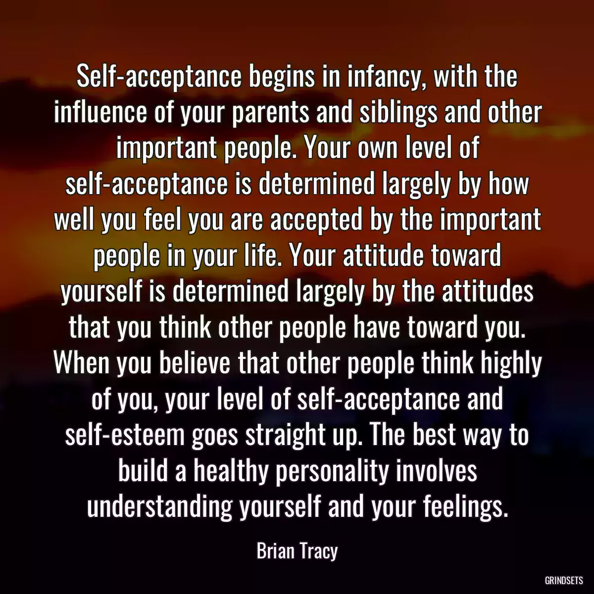 Self-acceptance begins in infancy, with the influence of your parents and siblings and other important people. Your own level of self-acceptance is determined largely by how well you feel you are accepted by the important people in your life. Your attitude toward yourself is determined largely by the attitudes that you think other people have toward you. When you believe that other people think highly of you, your level of self-acceptance and self-esteem goes straight up. The best way to build a healthy personality involves understanding yourself and your feelings.