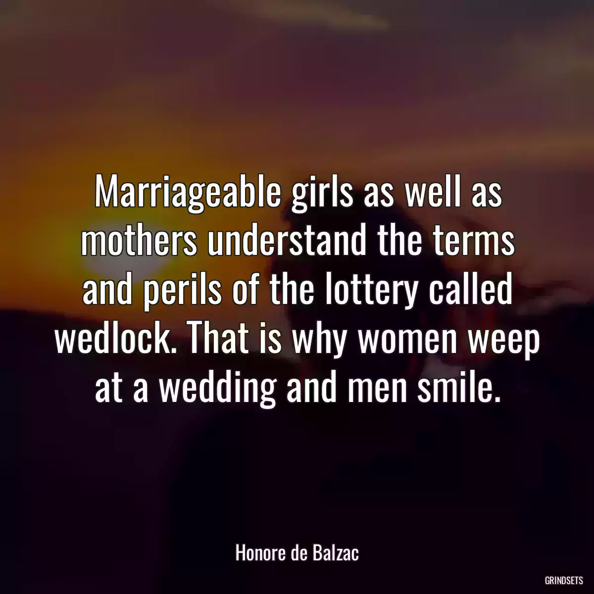 Marriageable girls as well as mothers understand the terms and perils of the lottery called wedlock. That is why women weep at a wedding and men smile.