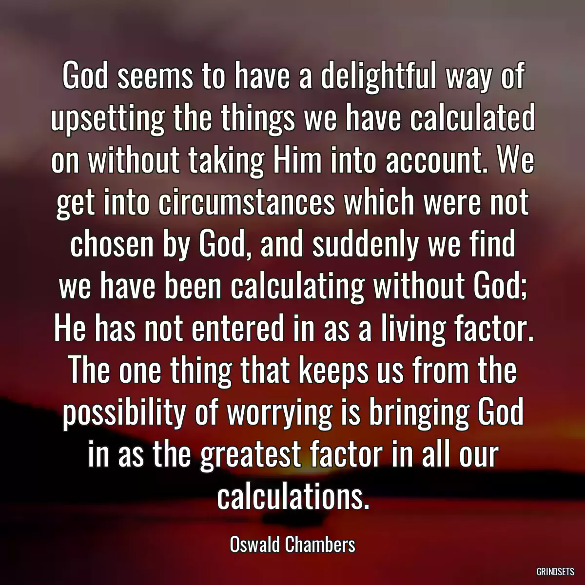 God seems to have a delightful way of upsetting the things we have calculated on without taking Him into account. We get into circumstances which were not chosen by God, and suddenly we find we have been calculating without God; He has not entered in as a living factor. The one thing that keeps us from the possibility of worrying is bringing God in as the greatest factor in all our calculations.