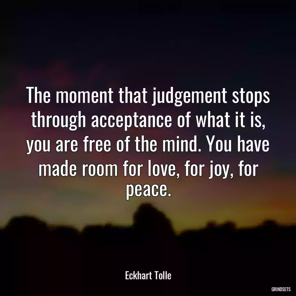 The moment that judgement stops through acceptance of what it is, you are free of the mind. You have made room for love, for joy, for peace.